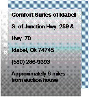 Text Box: Comfort Suites of Idabel
S. of Junction Hwy. 259 &
Hwy. 70
Idabel, Ok 74745
(580) 286-9393
Approximately 6 miles from auction house
Truck/Trailer Parking
 
